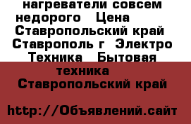 нагреватели совсем недорого › Цена ­ 300 - Ставропольский край, Ставрополь г. Электро-Техника » Бытовая техника   . Ставропольский край